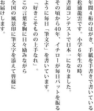 年間4桁のはがき、手紙を手書きで書いている松浦龍雲です。小学6年生の時、書道コンテストで日本一になりました。その頃から40年、イチローが毎日バットを振るように毎日「筆文字」を書いています。「好きこそものの上手なれ」。この言葉を胸に日々励みながら全国の風景印に筆文字を添えて皆様にお届けします。